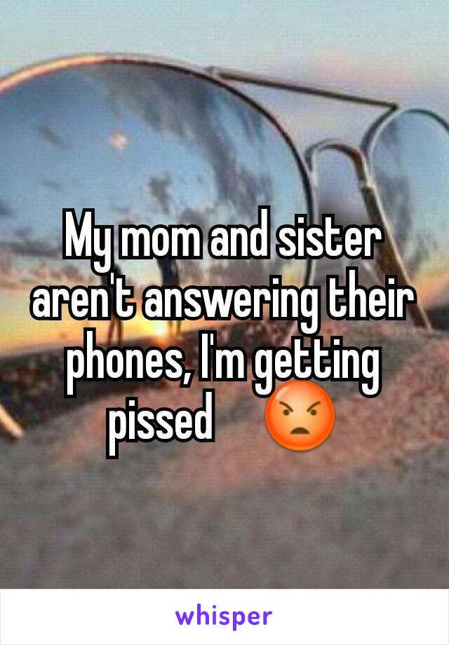 My mom and sister aren't answering their phones, I'm getting pissed     😡