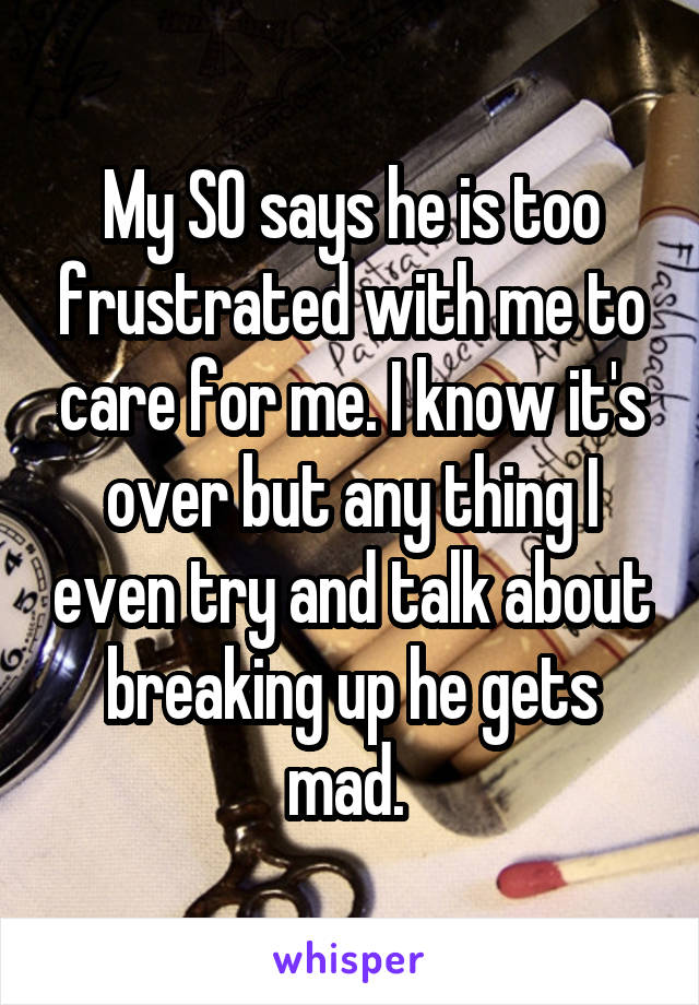 My SO says he is too frustrated with me to care for me. I know it's over but any thing I even try and talk about breaking up he gets mad. 
