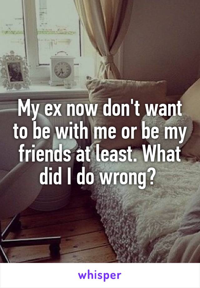 My ex now don't want to be with me or be my friends at least. What did I do wrong? 