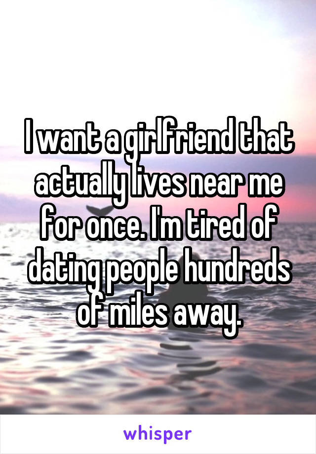 I want a girlfriend that actually lives near me for once. I'm tired of dating people hundreds of miles away.