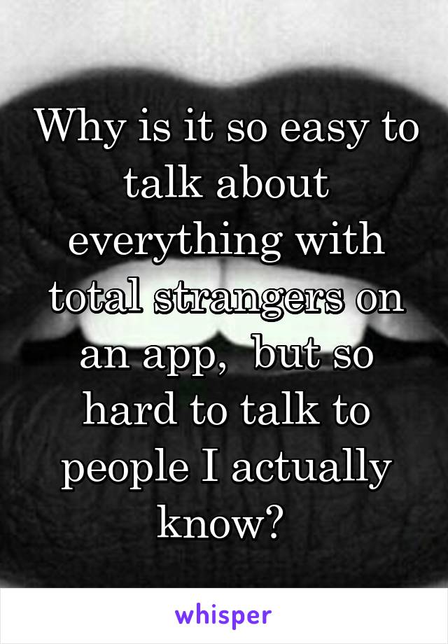 Why is it so easy to talk about everything with total strangers on an app,  but so hard to talk to people I actually know? 
