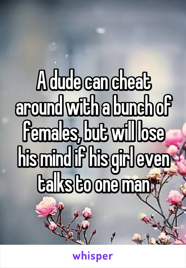 A dude can cheat around with a bunch of females, but will lose his mind if his girl even talks to one man