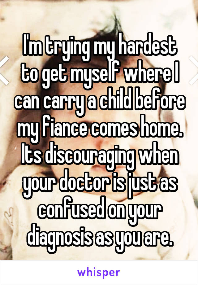 I'm trying my hardest to get myself where I can carry a child before my fiance comes home. Its discouraging when your doctor is just as confused on your diagnosis as you are.