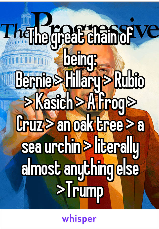 The great chain of being:
Bernie > Hillary > Rubio > Kasich > A frog > Cruz > an oak tree > a sea urchin > literally almost anything else >Trump