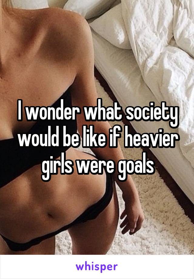 I wonder what society would be like if heavier girls were goals