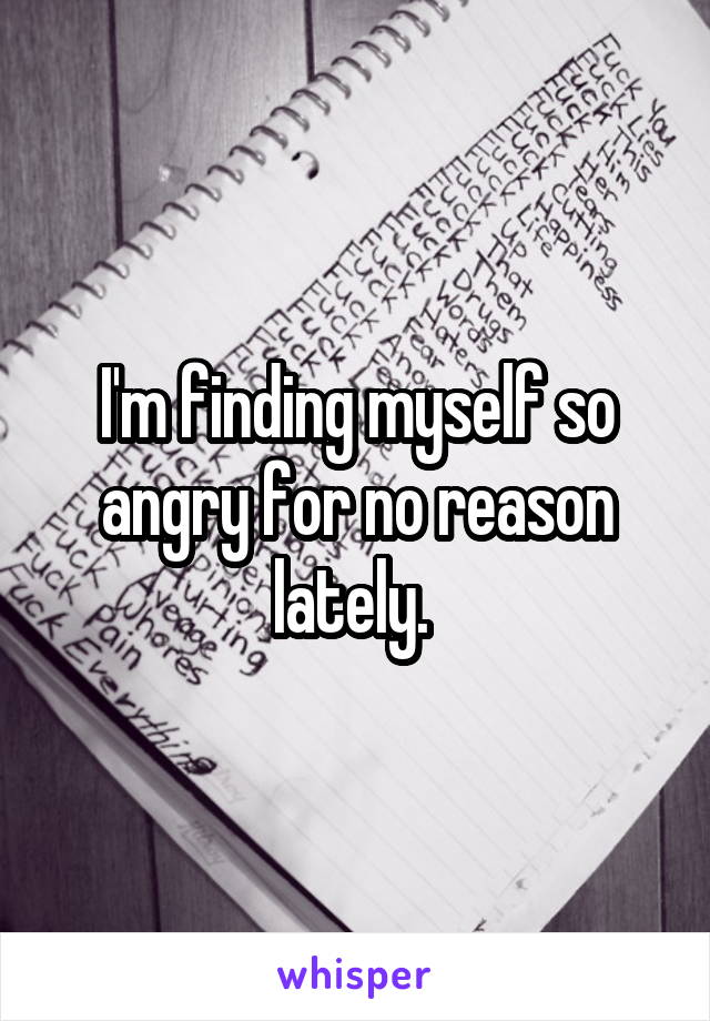 I'm finding myself so angry for no reason lately. 