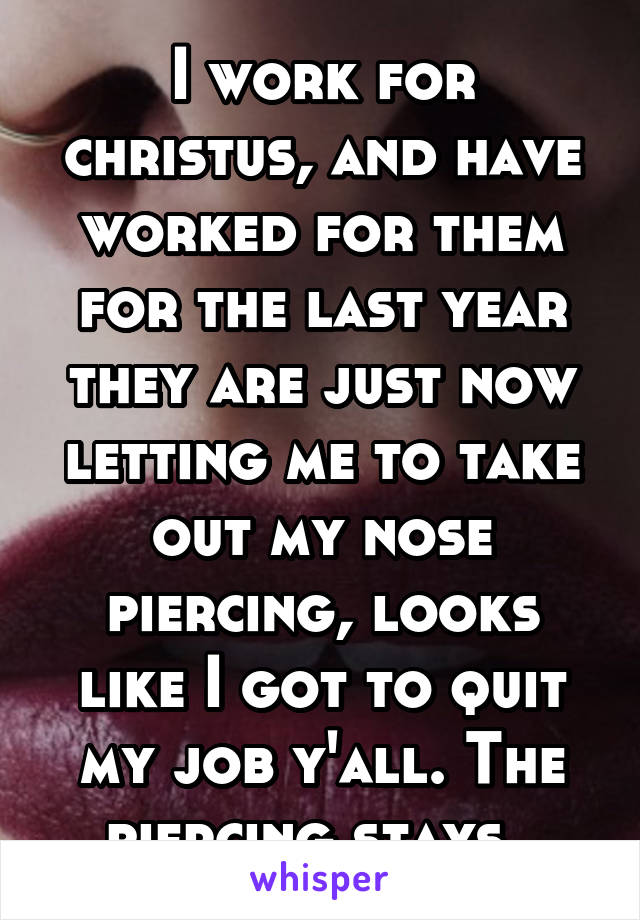 I work for christus, and have worked for them for the last year they are just now letting me to take out my nose piercing, looks like I got to quit my job y'all. The piercing stays. 