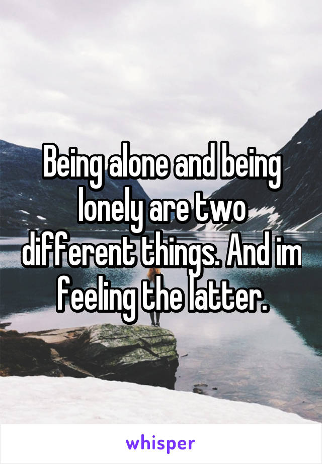 Being alone and being lonely are two different things. And im feeling the latter.
