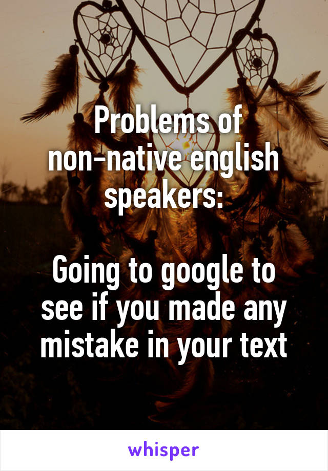  Problems of non-native english speakers:

Going to google to see if you made any mistake in your text