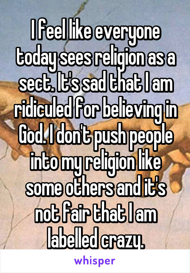 I feel like everyone today sees religion as a sect. It's sad that I am ridiculed for believing in God. I don't push people into my religion like some others and it's not fair that I am labelled crazy.