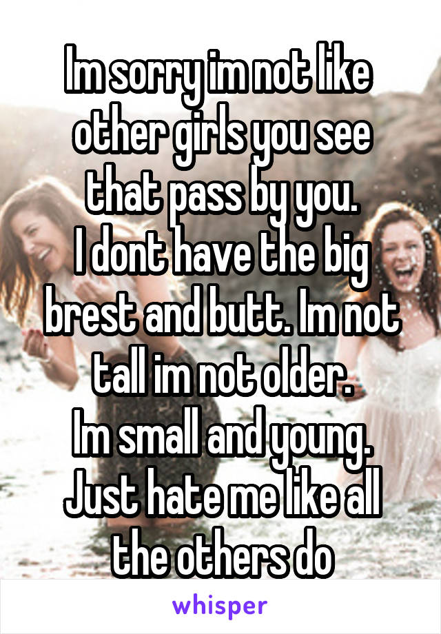 Im sorry im not like 
other girls you see that pass by you.
I dont have the big brest and butt. Im not tall im not older.
Im small and young.
Just hate me like all the others do