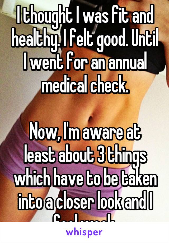 I thought I was fit and healthy. I felt good. Until I went for an annual medical check.

Now, I'm aware at least about 3 things which have to be taken into a closer look and I feel weak.