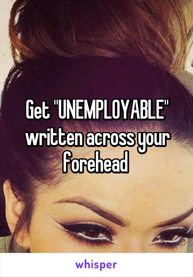 Get "UNEMPLOYABLE" written across your forehead 