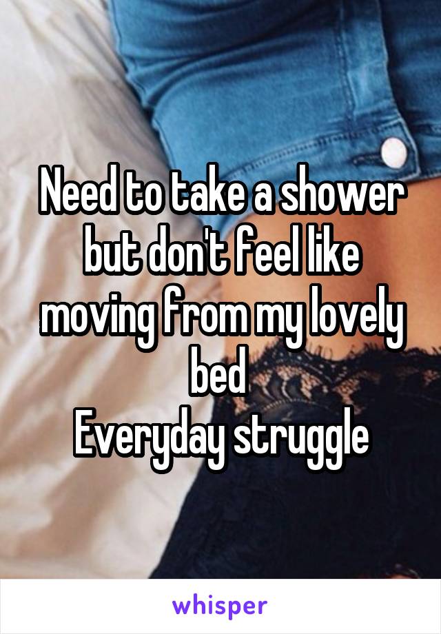 Need to take a shower but don't feel like moving from my lovely bed 
Everyday struggle