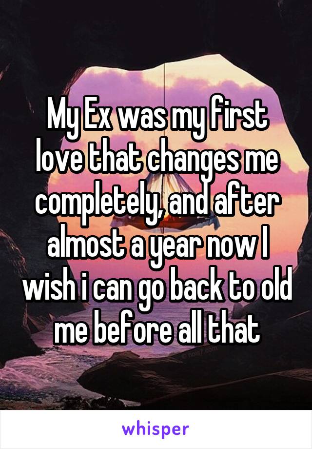 My Ex was my first love that changes me completely, and after almost a year now I wish i can go back to old me before all that