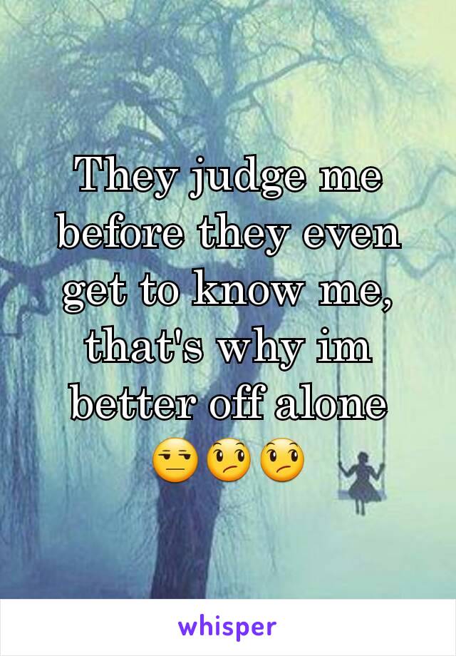 They judge me before they even get to know me,  that's why im better off alone
😒😞😞