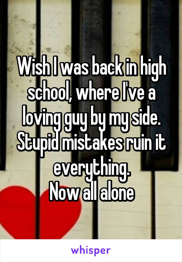 Wish I was back in high school, where I've a loving guy by my side.
Stupid mistakes ruin it everything.
Now all alone