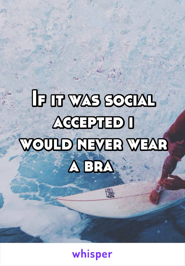 If it was social accepted i
would never wear a bra 