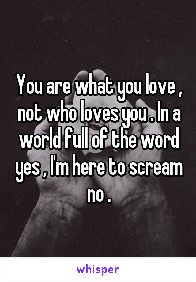 You are what you love , not who loves you . In a world full of the word yes , I'm here to scream no .