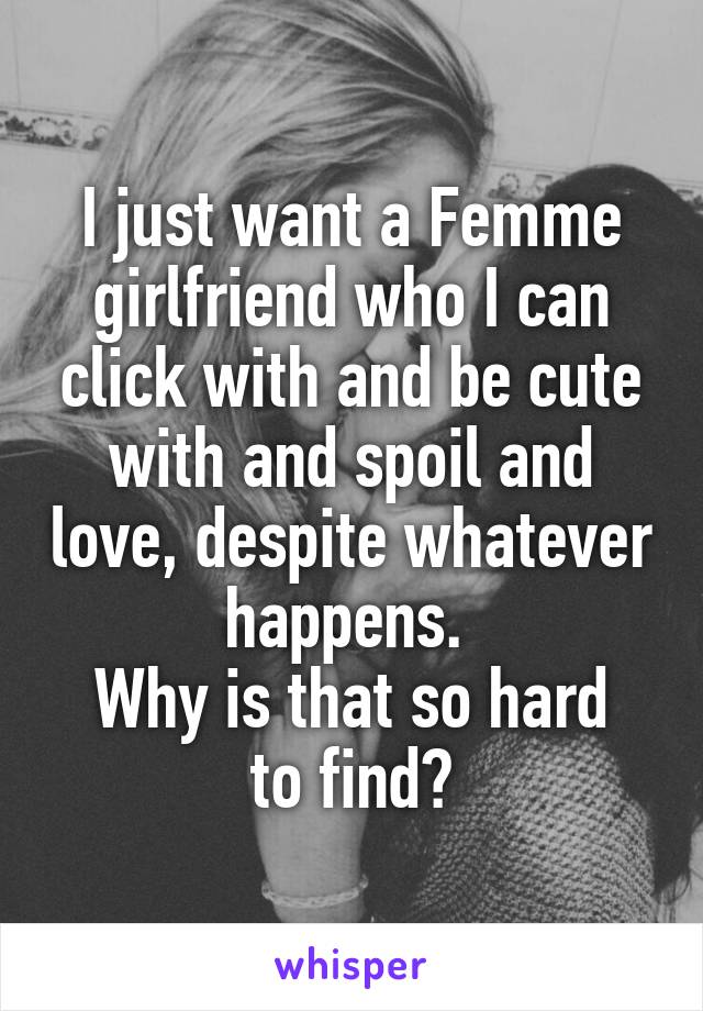 I just want a Femme girlfriend who I can click with and be cute with and spoil and love, despite whatever happens. 
Why is that so hard to find?
