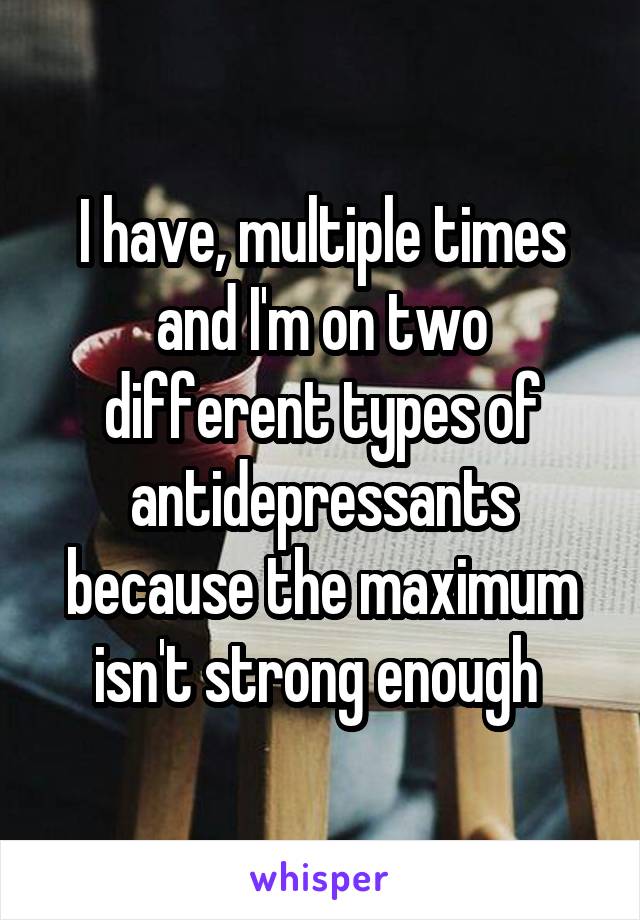 I have, multiple times and I'm on two different types of antidepressants because the maximum isn't strong enough 