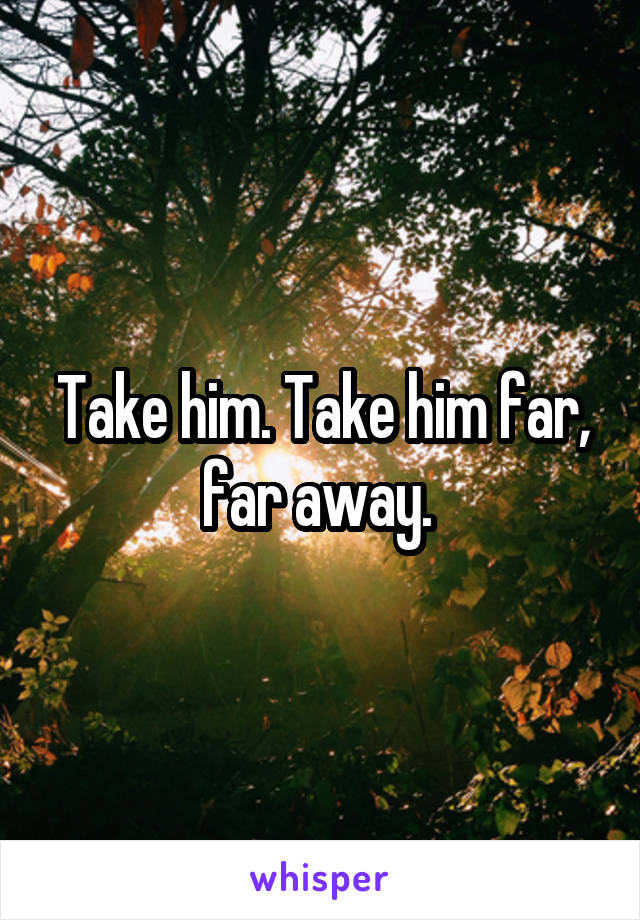 Take him. Take him far, far away. 
