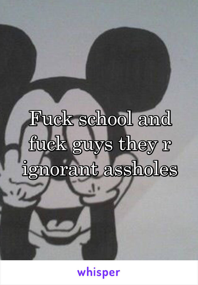 Fuck school and fuck guys they r ignorant assholes