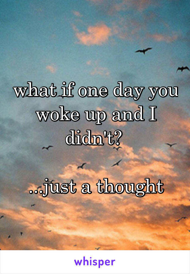 what if one day you woke up and I didn't? 

...just a thought