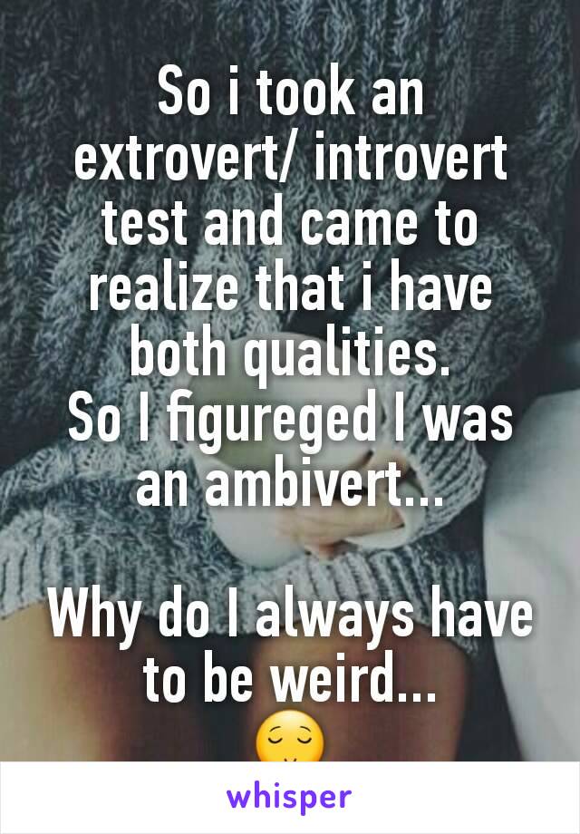 So i took an extrovert/ introvert test and came to realize that i have both qualities.
So I figureged I was an ambivert...

Why do I always have to be weird...
😌