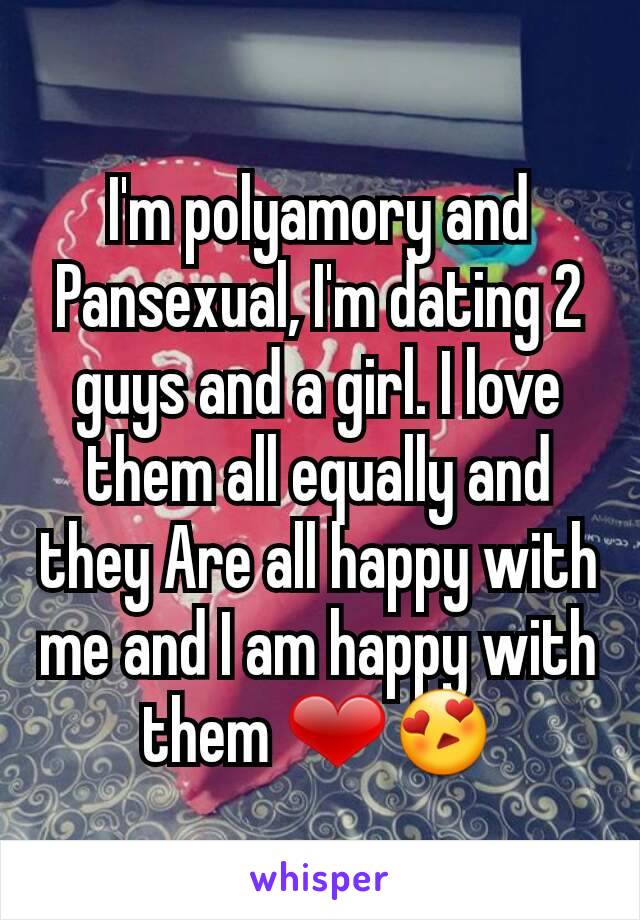 I'm polyamory and Pansexual, I'm dating 2 guys and a girl. I love them all equally and they Are all happy with me and I am happy with them ❤😍