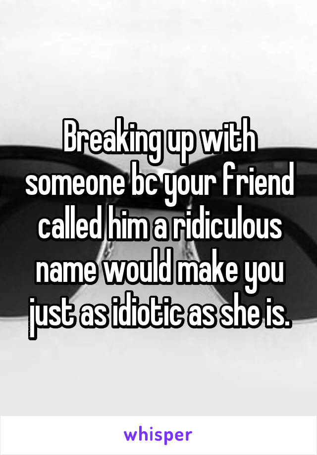 Breaking up with someone bc your friend called him a ridiculous name would make you just as idiotic as she is.