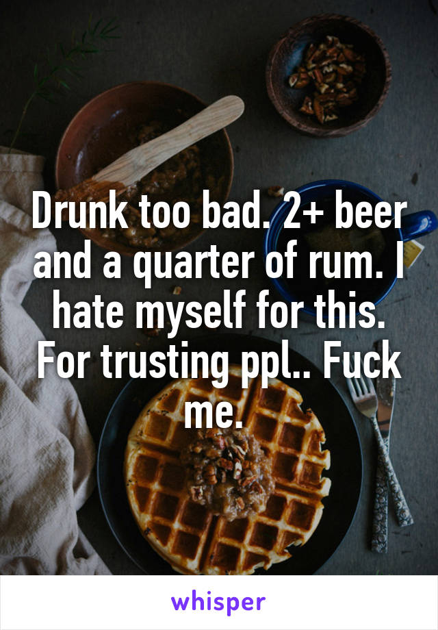 Drunk too bad. 2+ beer and a quarter of rum. I hate myself for this. For trusting ppl.. Fuck me. 