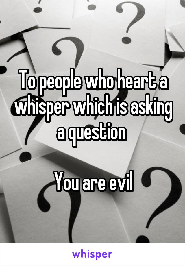 To people who heart a whisper which is asking a question 

You are evil