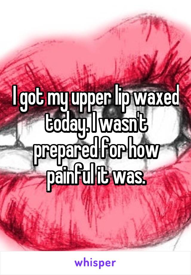 I got my upper lip waxed today. I wasn't prepared for how painful it was.
