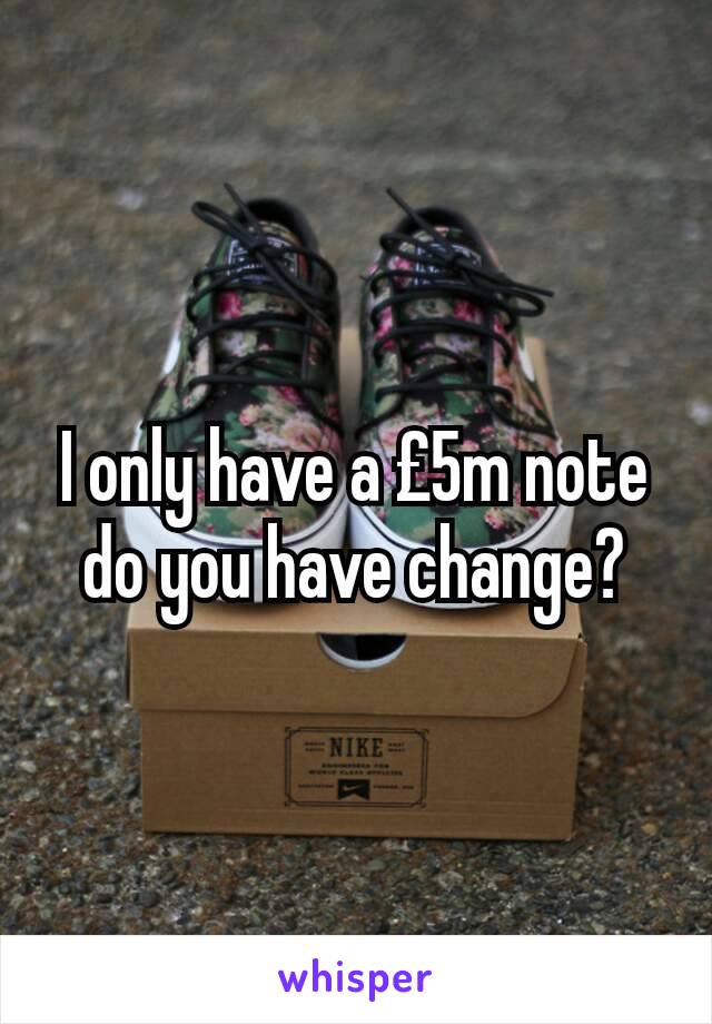 I only have a £5m note do you have change?