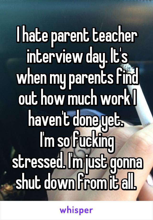 I hate parent teacher interview day. It's when my parents find out how much work I haven't done yet. 
I'm so fucking stressed. I'm just gonna shut down from it all. 