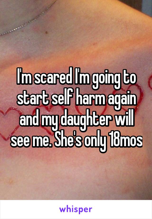 I'm scared I'm going to start self harm again and my daughter will see me. She's only 18mos