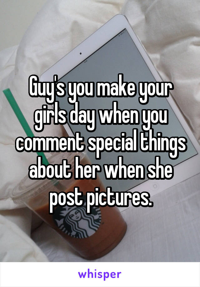 Guy's you make your girls day when you comment special things about her when she post pictures.