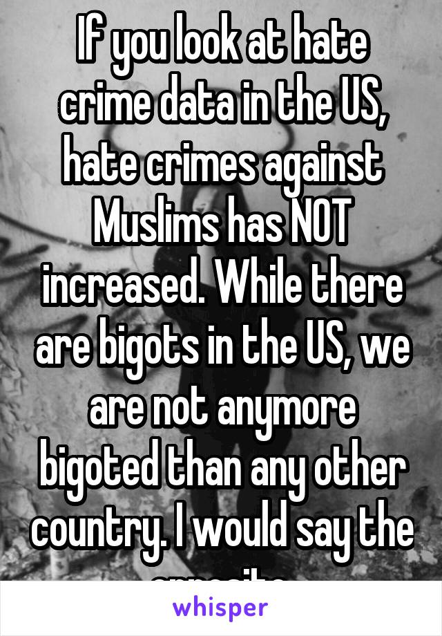 If you look at hate crime data in the US, hate crimes against Muslims has NOT increased. While there are bigots in the US, we are not anymore bigoted than any other country. I would say the opposite.