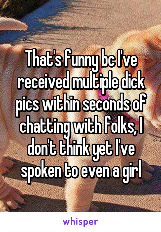 That's funny bc I've received multiple dick pics within seconds of chatting with folks, I don't think yet I've spoken to even a girl