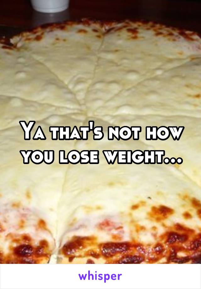 Ya that's not how you lose weight…
