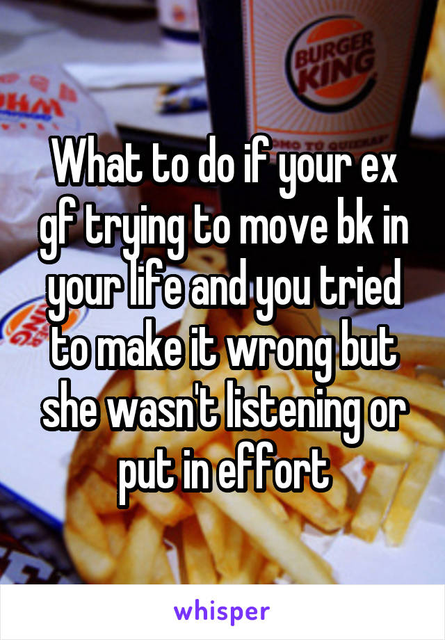What to do if your ex gf trying to move bk in your life and you tried to make it wrong but she wasn't listening or put in effort