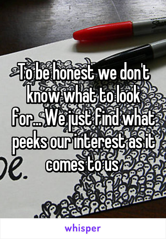 To be honest we don't know what to look for... We just find what peeks our interest as it comes to us 