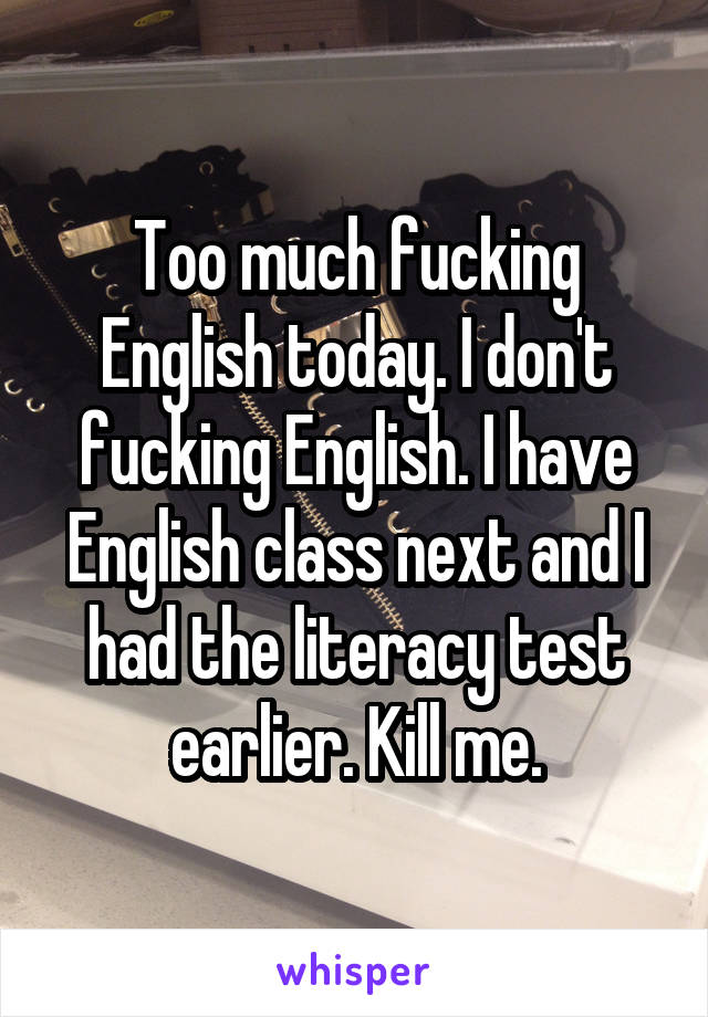 Too much fucking English today. I don't fucking English. I have English class next and I had the literacy test earlier. Kill me.