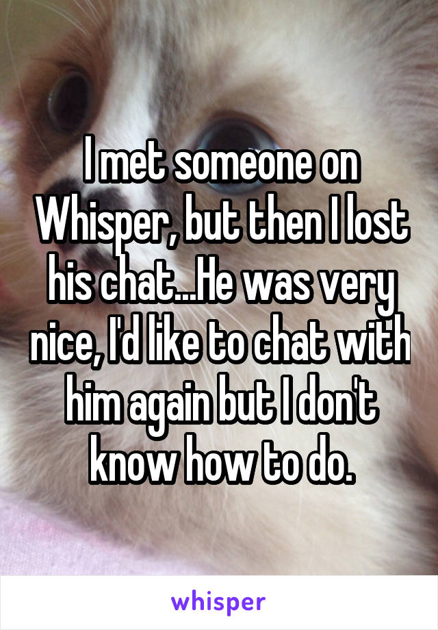 I met someone on Whisper, but then I lost his chat...He was very nice, I'd like to chat with him again but I don't know how to do.
