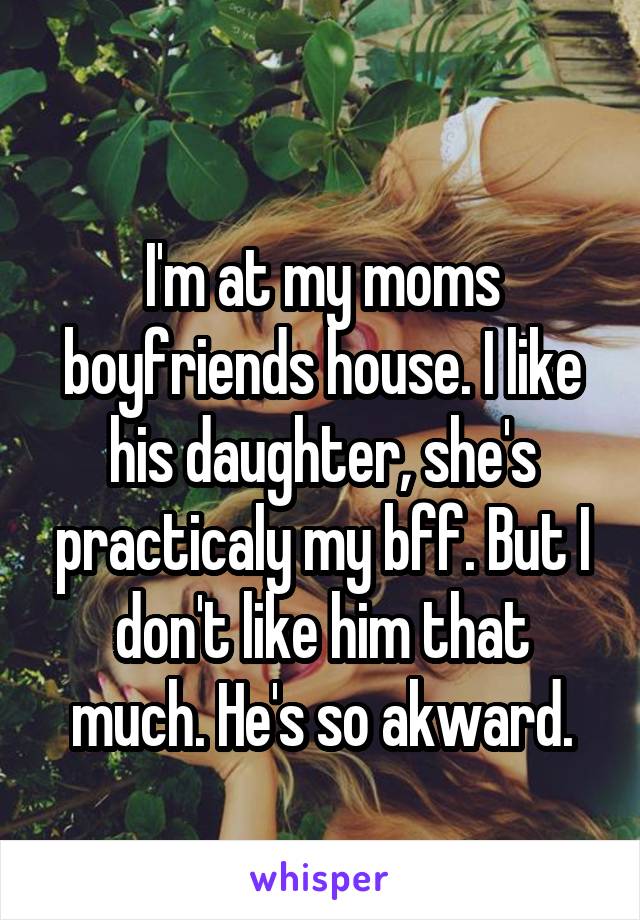 
I'm at my moms boyfriends house. I like his daughter, she's practicaly my bff. But I don't like him that much. He's so akward.