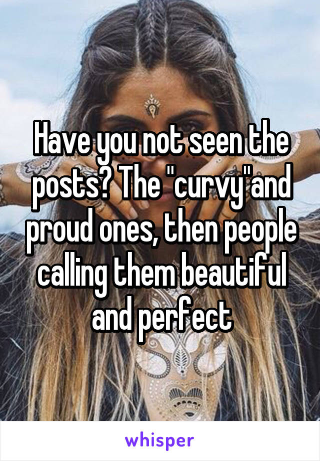Have you not seen the posts? The "curvy"and proud ones, then people calling them beautiful and perfect
