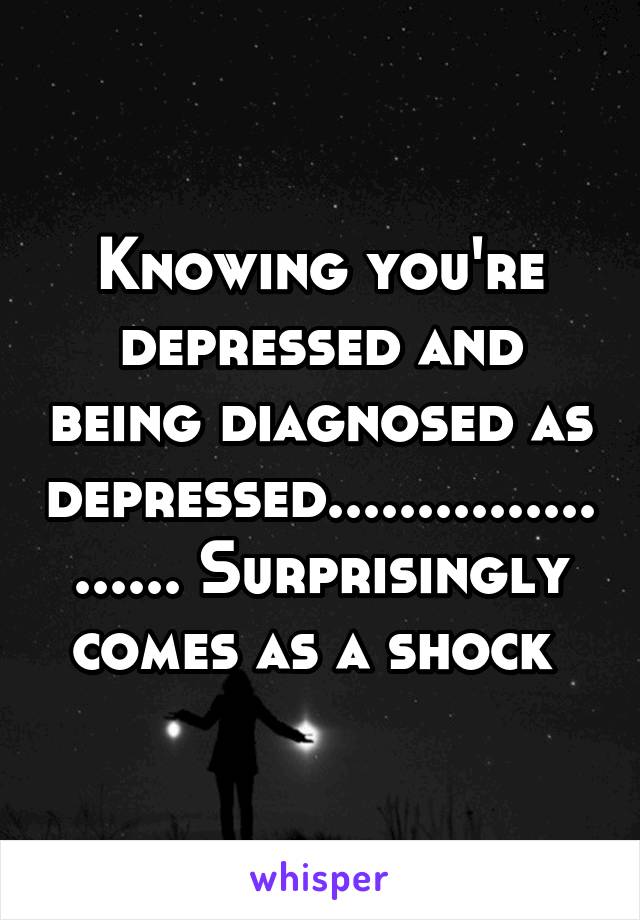 Knowing you're depressed and being diagnosed as depressed..................... Surprisingly comes as a shock 