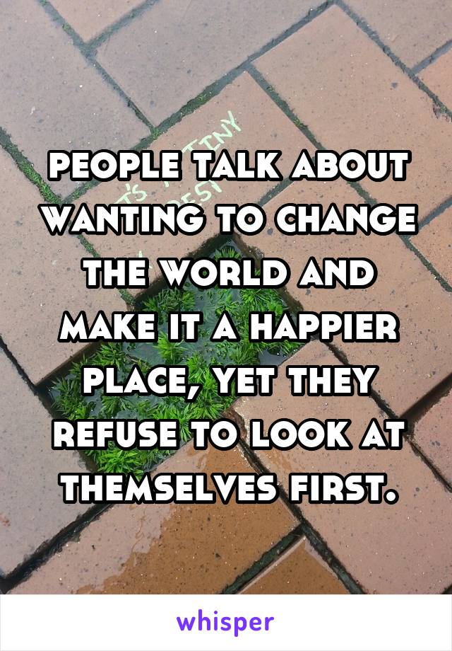 people talk about wanting to change the world and make it a happier place, yet they refuse to look at themselves first.