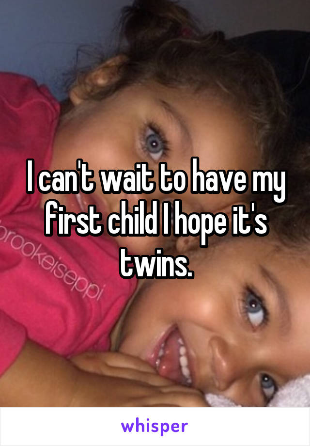 I can't wait to have my first child I hope it's twins.